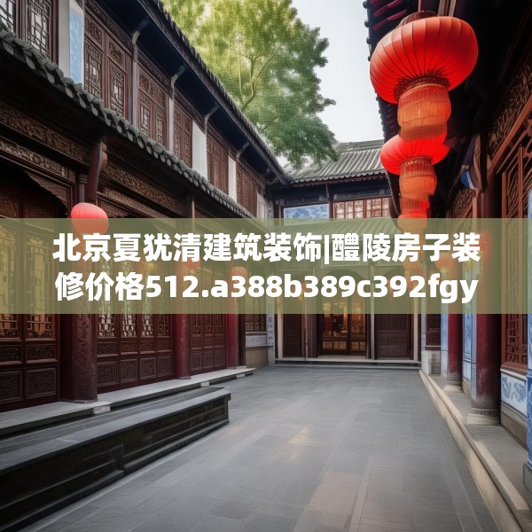 北京夏犹清建筑装饰|醴陵房子装修价格512.a388b389c392fgy.399wew