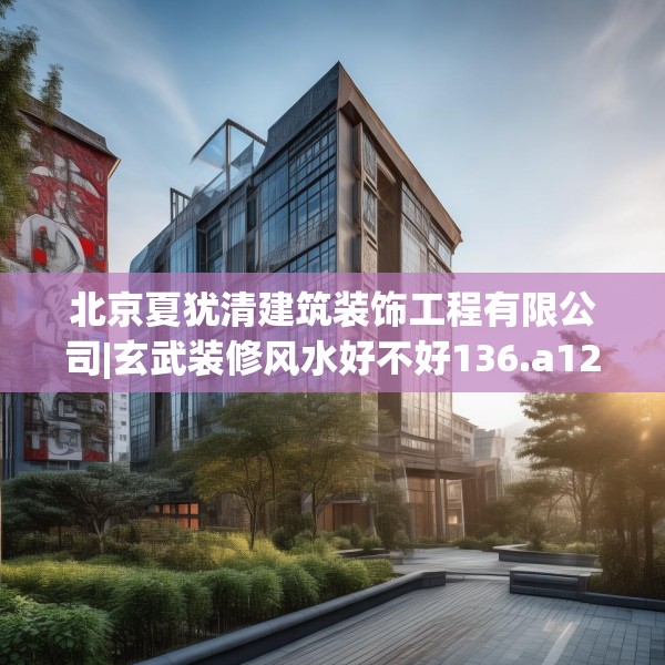 北京夏犹清建筑装饰工程有限公司|玄武装修风水好不好136.a12b13c16fgy.23sdA