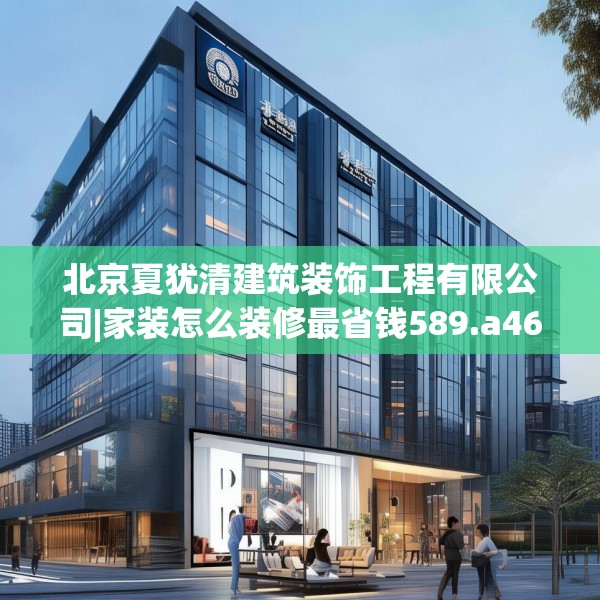 北京夏犹清建筑装饰工程有限公司|家装怎么装修最省钱589.a465b466c469fgy.476poiy
