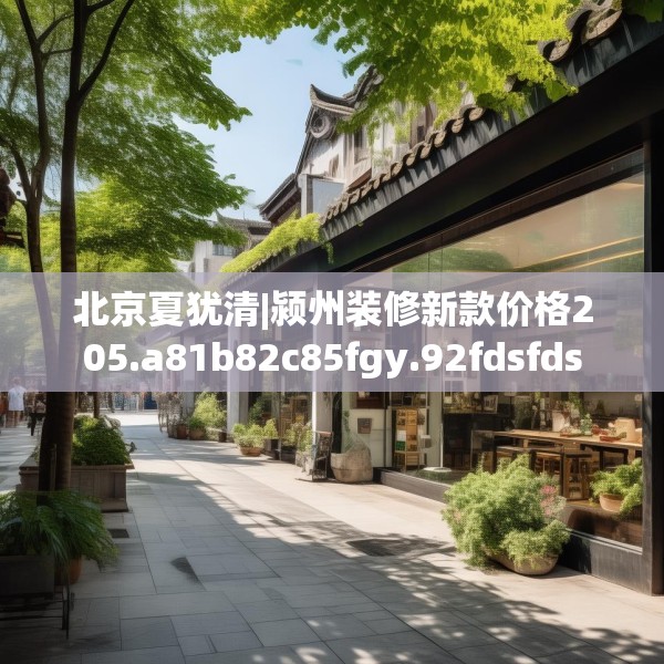 北京夏犹清|颍州装修新款价格205.a81b82c85fgy.92fdsfds