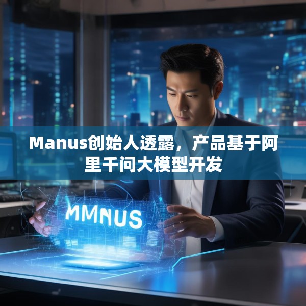 Manus创始人透露，产品基于阿里千问大模型开发