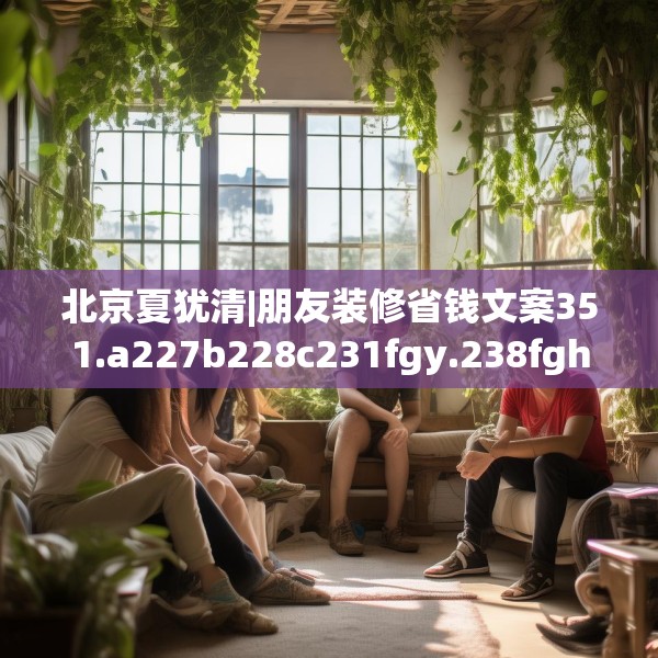 北京夏犹清|朋友装修省钱文案351.a227b228c231fgy.238fghfd