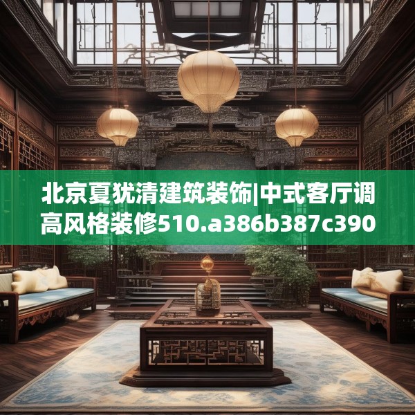 北京夏犹清建筑装饰|中式客厅调高风格装修510.a386b387c390fgy.397dsfds