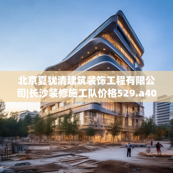 北京夏犹清建筑装饰工程有限公司|长沙装修施工队价格529.a405b406c409fgy.416fdsfds
