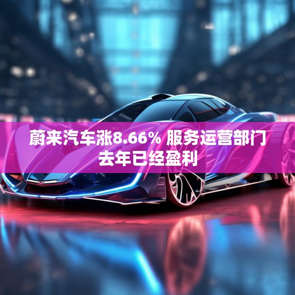 蔚来汽车涨8.66% 服务运营部门去年已经盈利
