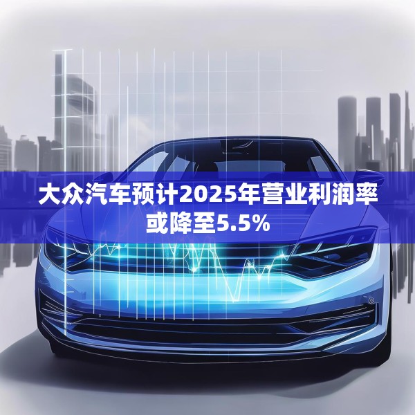大众汽车预计2025年营业利润率或降至5.5%