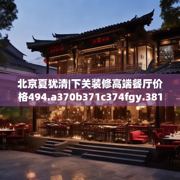 北京夏犹清|下关装修高端餐厅价格494.a370b371c374fgy.381wew