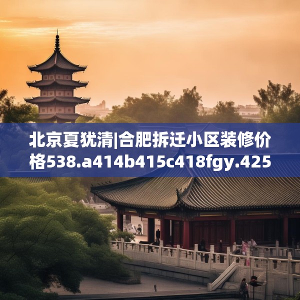 北京夏犹清|合肥拆迁小区装修价格538.a414b415c418fgy.425dewqe