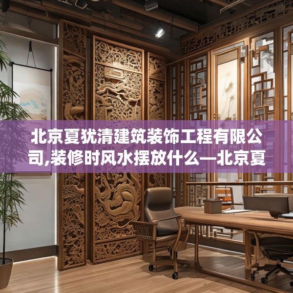 北京夏犹清建筑装饰工程有限公司,装修时风水摆放什么—北京夏犹清建筑装饰工程有限公司322.a198b199c202fgy.209dewqe