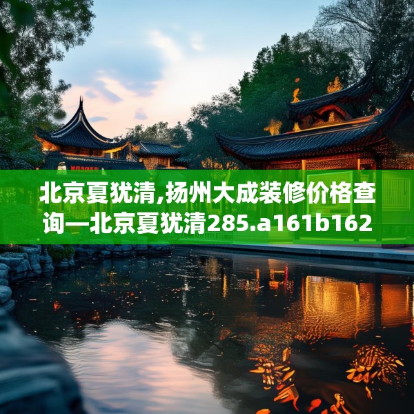 北京夏犹清,扬州大成装修价格查询—北京夏犹清285.a161b162c165fgy.172fhsg