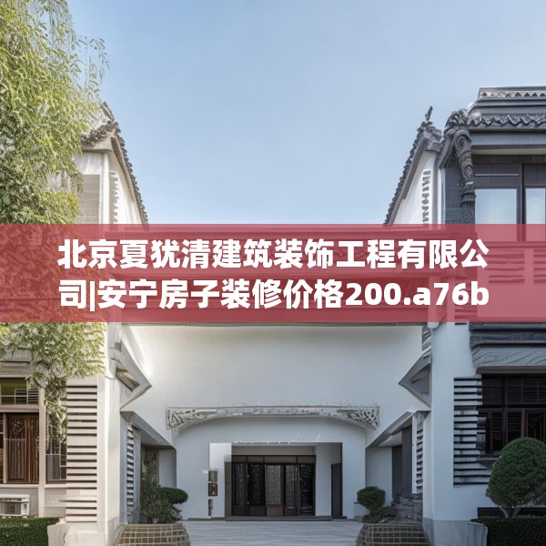 北京夏犹清建筑装饰工程有限公司|安宁房子装修价格200.a76b77c80fgy.8776680