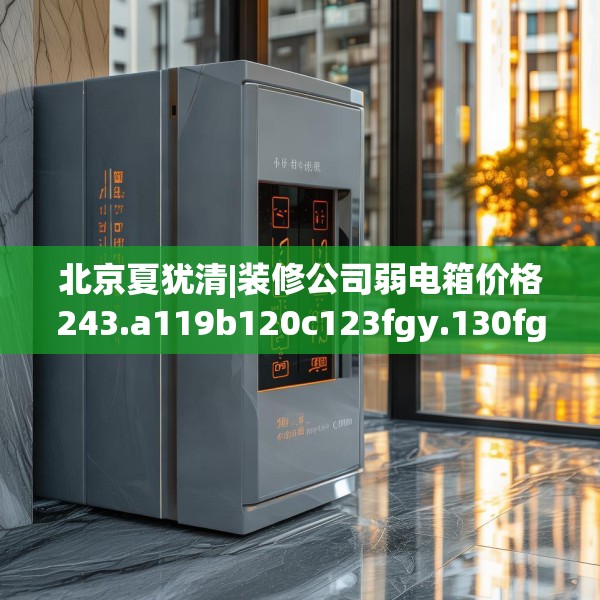 北京夏犹清|装修公司弱电箱价格243.a119b120c123fgy.130fghfd
