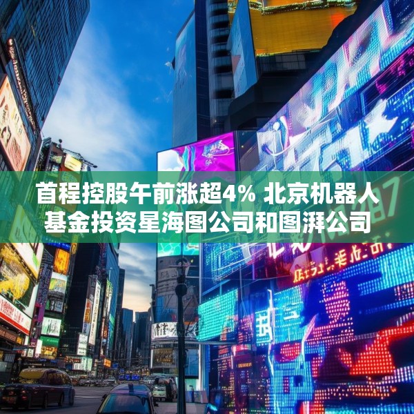 首程控股午前涨超4% 北京机器人基金投资星海图公司和图湃公司