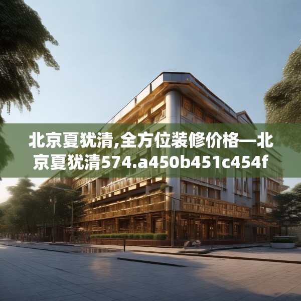 北京夏犹清,全方位装修价格—北京夏犹清574.a450b451c454fgy.461dewqe