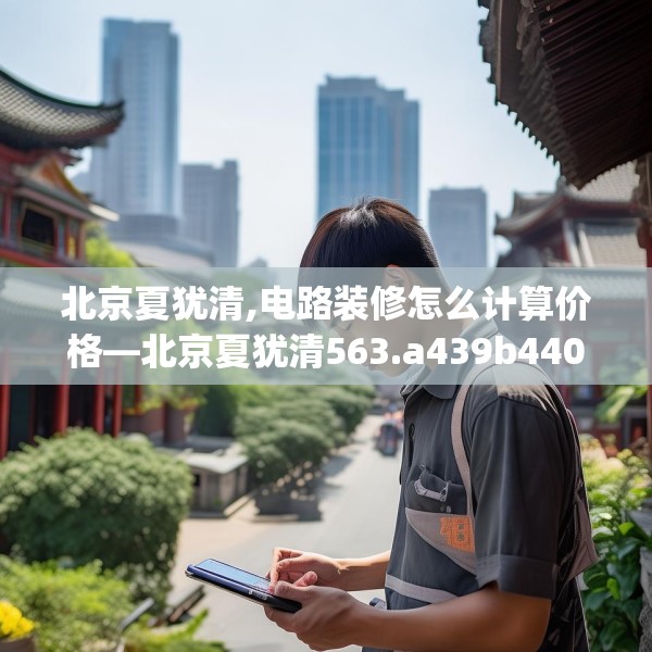 北京夏犹清,电路装修怎么计算价格—北京夏犹清563.a439b440c443fgy.450fds