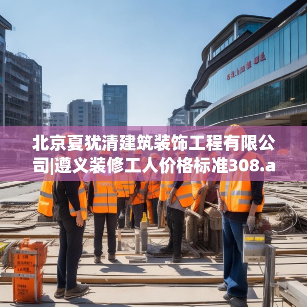 北京夏犹清建筑装饰工程有限公司|遵义装修工人价格标准308.a184b185c188fgy.19576674