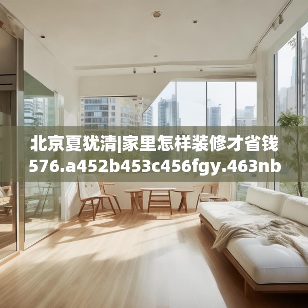 北京夏犹清|家里怎样装修才省钱576.a452b453c456fgy.463nbn
