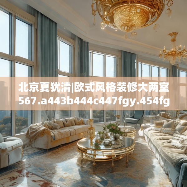 北京夏犹清|欧式风格装修大两室567.a443b444c447fgy.454fghfd
