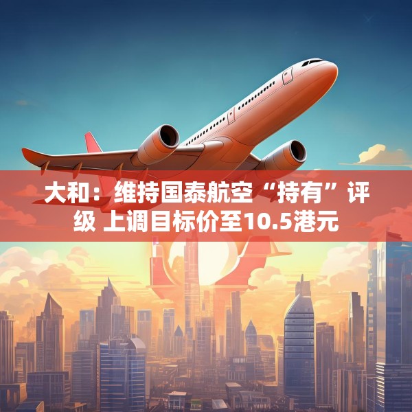大和：维持国泰航空“持有”评级 上调目标价至10.5港元