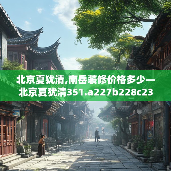 北京夏犹清,南岳装修价格多少—北京夏犹清351.a227b228c231fgy.238fghfd