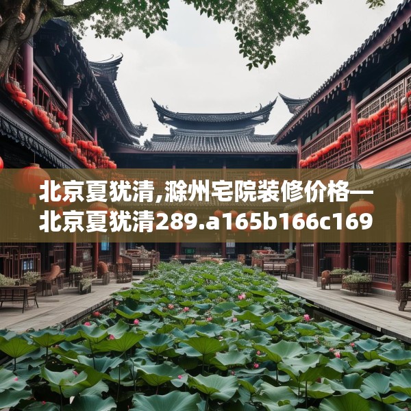 北京夏犹清,滁州宅院装修价格—北京夏犹清289.a165b166c169fgy.176jhhj