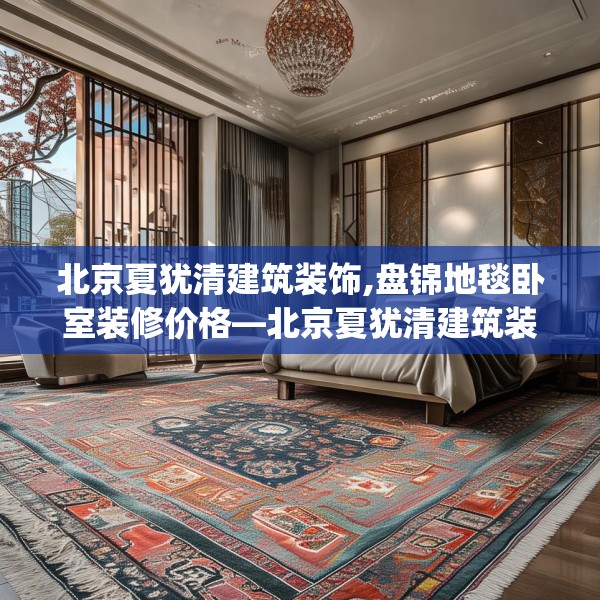 北京夏犹清建筑装饰,盘锦地毯卧室装修价格—北京夏犹清建筑装饰161.a37b38c41fgy.48bnbn