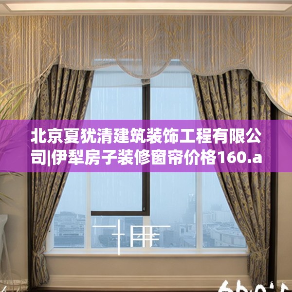 北京夏犹清建筑装饰工程有限公司|伊犁房子装修窗帘价格160.a36b37c40fgy.47dewqe