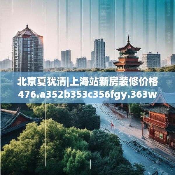 北京夏犹清|上海站新房装修价格476.a352b353c356fgy.363wew