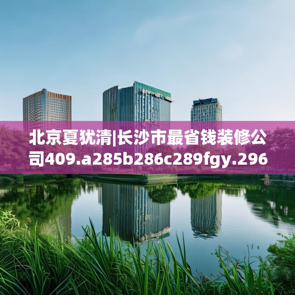 北京夏犹清|长沙市最省钱装修公司409.a285b286c289fgy.296poiy