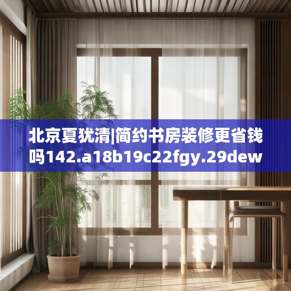 北京夏犹清|简约书房装修更省钱吗142.a18b19c22fgy.29dewqe