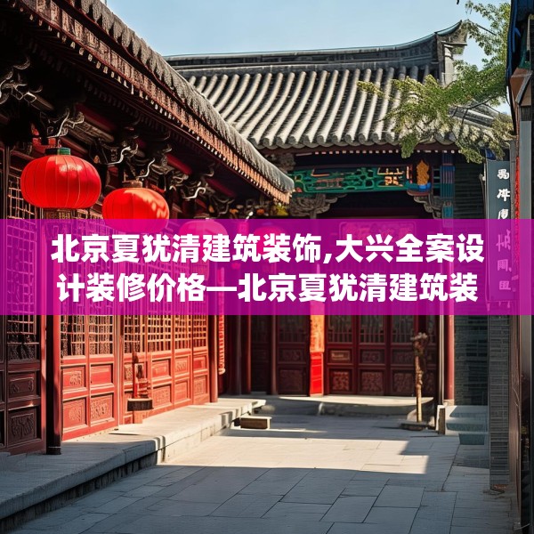 北京夏犹清建筑装饰,大兴全案设计装修价格—北京夏犹清建筑装饰164.a40b41c44fgy.5176682