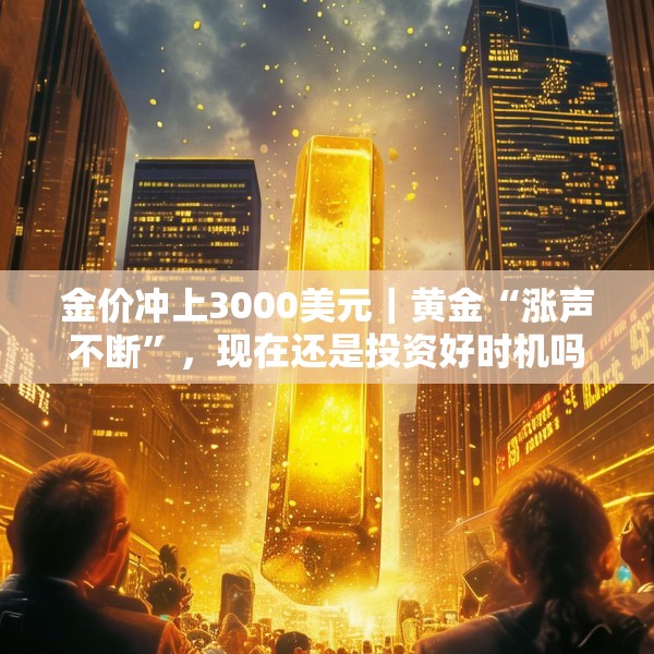 金价冲上3000美元｜黄金“涨声不断”，现在还是投资好时机吗？
