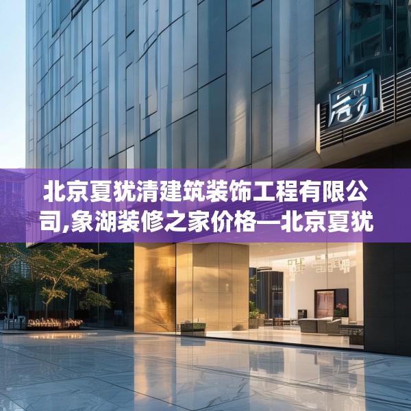 北京夏犹清建筑装饰工程有限公司,象湖装修之家价格—北京夏犹清建筑装饰工程有限公司605.a481b482c485fgy.492cvcx