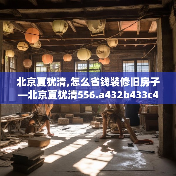 北京夏犹清,怎么省钱装修旧房子—北京夏犹清556.a432b433c436fgy.443dewqe