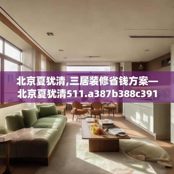 北京夏犹清,三居装修省钱方案—北京夏犹清511.a387b388c391fgy.398fdsfds