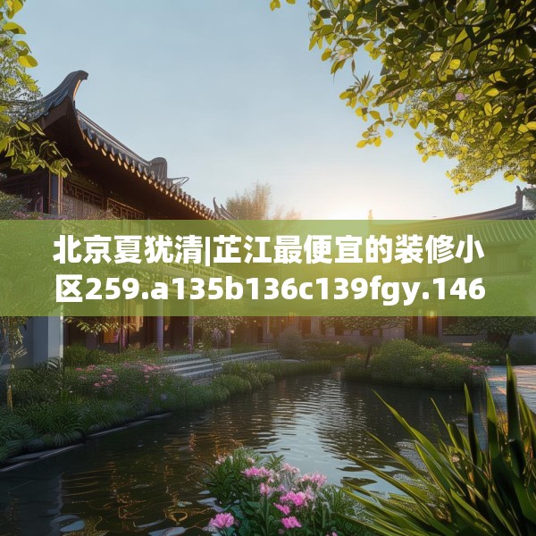 北京夏犹清|芷江最便宜的装修小区259.a135b136c139fgy.146fdsfds