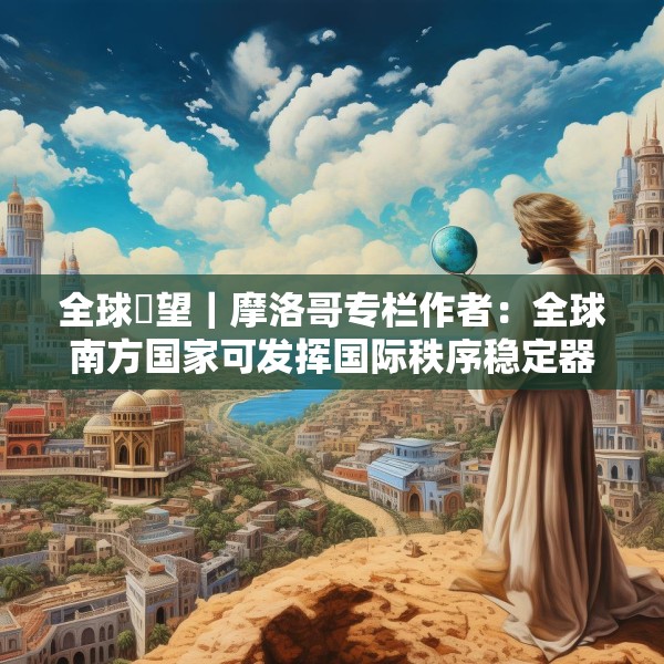 全球瞭望｜摩洛哥专栏作者：全球南方国家可发挥国际秩序稳定器作用