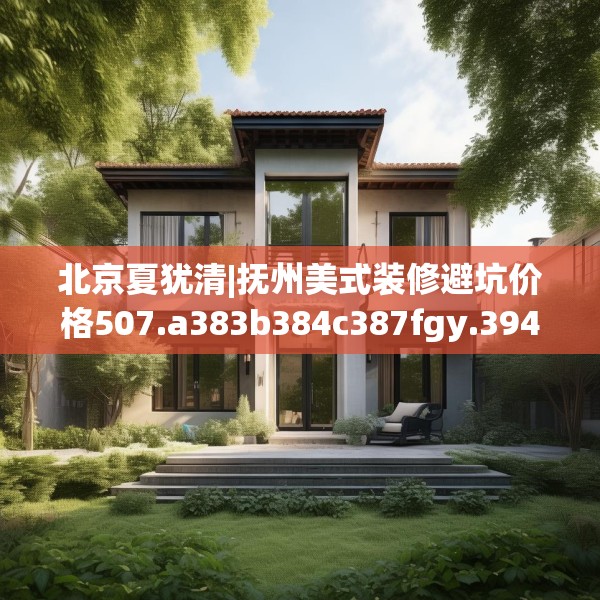 北京夏犹清|抚州美式装修避坑价格507.a383b384c387fgy.394uyk