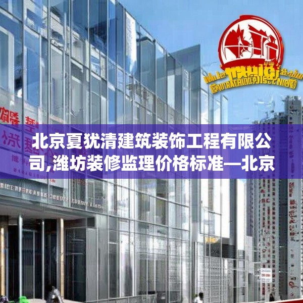 北京夏犹清建筑装饰工程有限公司,潍坊装修监理价格标准—北京夏犹清建筑装饰工程有限公司123.adewqe