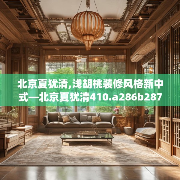 北京夏犹清,浅胡桃装修风格新中式—北京夏犹清410.a286b287c290fgy.297xczxv
