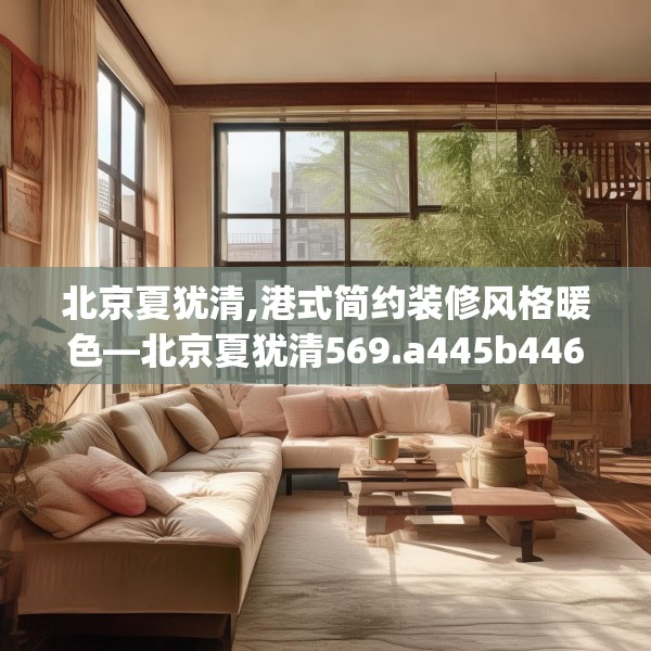 北京夏犹清,港式简约装修风格暖色—北京夏犹清569.a445b446c449fgy.456cvcx