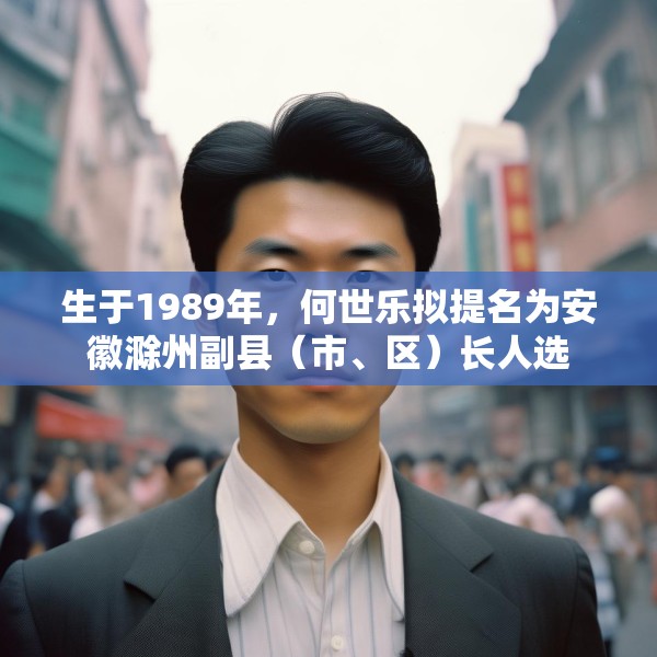 生于1989年，何世乐拟提名为安徽滁州副县（市、区）长人选