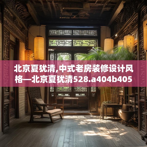 北京夏犹清,中式老房装修设计风格—北京夏犹清528.a404b405c408fgy.415dsfds