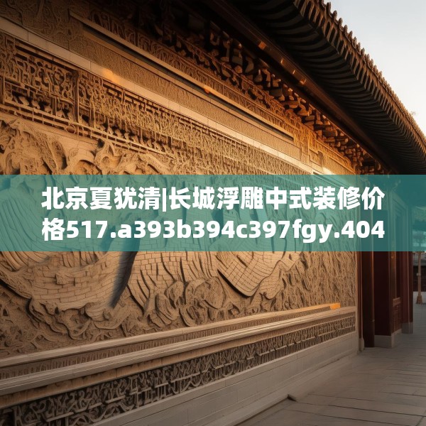 北京夏犹清|长城浮雕中式装修价格517.a393b394c397fgy.404poiy