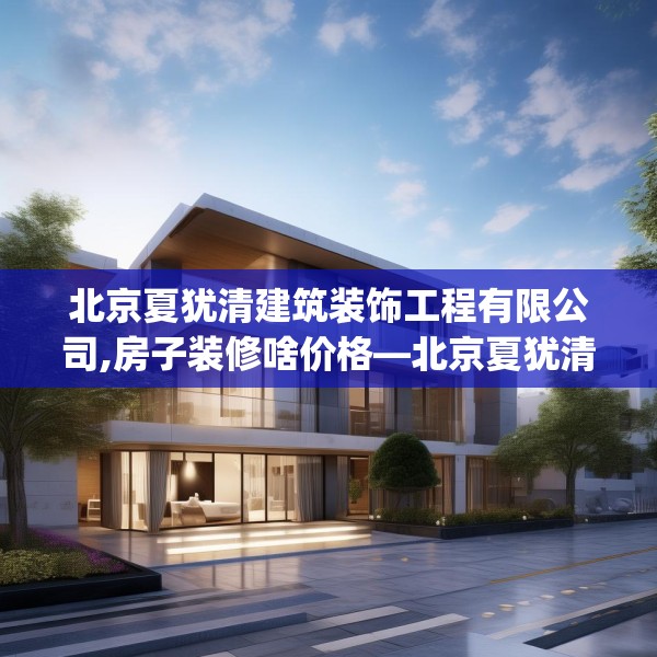 北京夏犹清建筑装饰工程有限公司,房子装修啥价格—北京夏犹清建筑装饰工程有限公司321.a197b198c201fgy.208fhsg