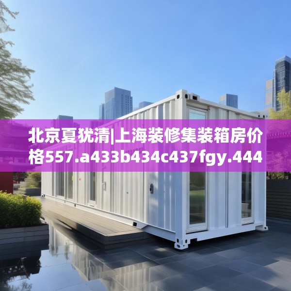 北京夏犹清|上海装修集装箱房价格557.a433b434c437fgy.444bnbn