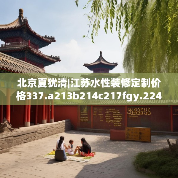 北京夏犹清|江苏水性装修定制价格337.a213b214c217fgy.224poiy
