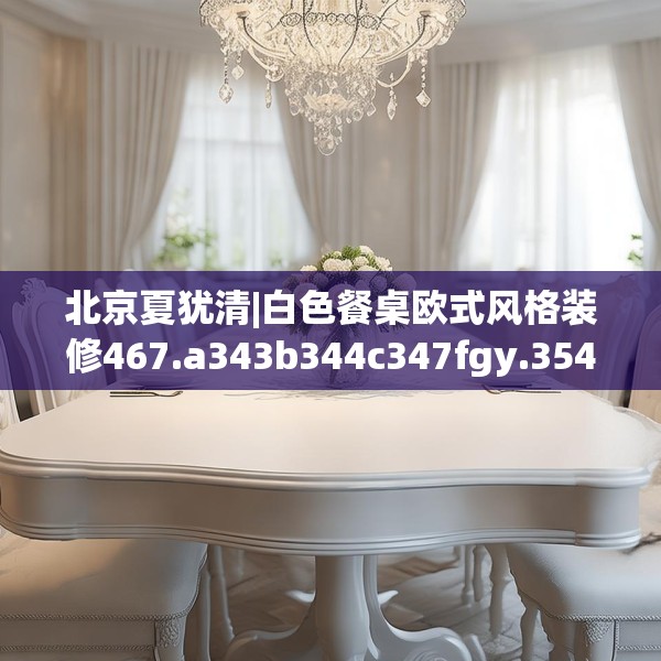北京夏犹清|白色餐桌欧式风格装修467.a343b344c347fgy.354bnbn
