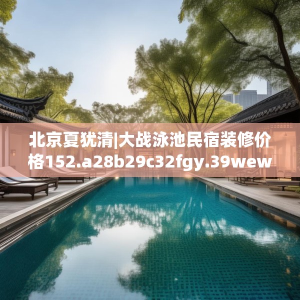 北京夏犹清|大战泳池民宿装修价格152.a28b29c32fgy.39wew