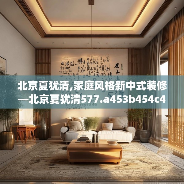 北京夏犹清,家庭风格新中式装修—北京夏犹清577.a453b454c457fgy.464jhhj